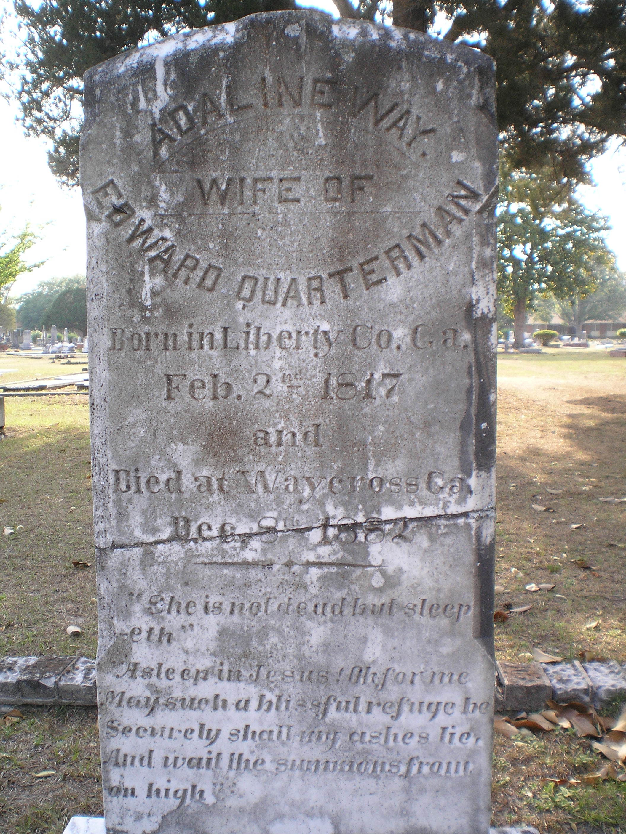     ADALINE WAY    WIFE OF    EDWARD QUARTERMAN    Born in Liberty Co. Ga.    Feb. 2   nd    1817    and    Died at Waycross Ga.       Dec. 8   th    1882             “She is not dead but sleep     -eth”      “Asleep in Jesus! Oh for me     May such a blissful refuge be     Securely shall my ashes lie,     And wait the summons from     on high”   