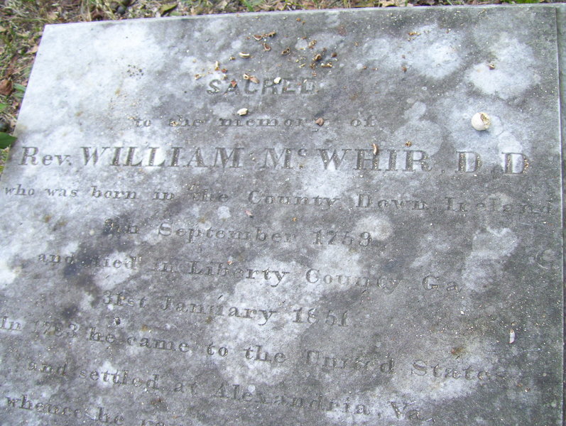   SACRED   to the memory of   Rev. William M c WHIR D.D.   who was born in the County Down, Ireland   9th September 1759   and died in Liberty County, Ga.   31st January 1851   in 1783 he came to the United States   and settled at Alexandria, Va.   whence he....  